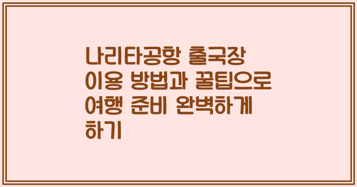 나리타공항 출국장 이용 방법과 꿀팁으로 여행 준비 완벽하게 하기