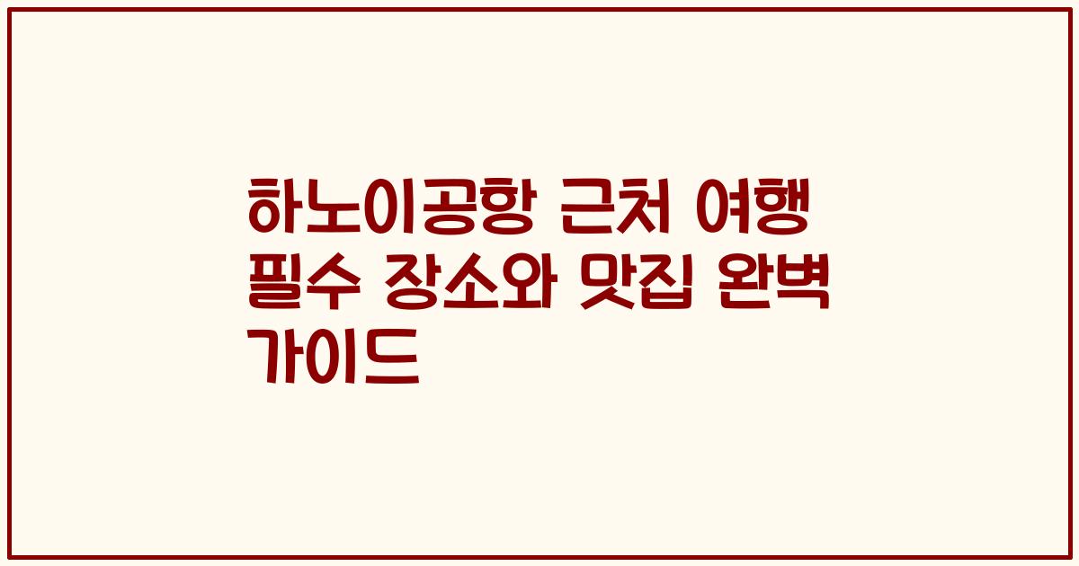하노이공항 근처 여행 필수 장소와 맛집 완벽 가이드