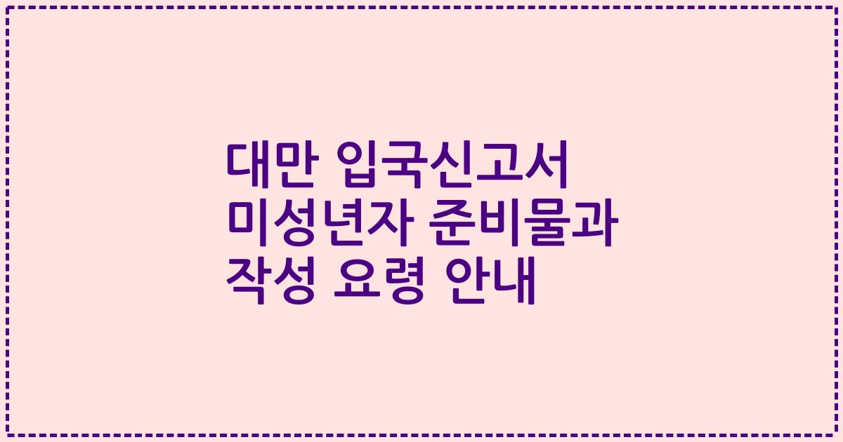 대만 입국신고서 미성년자 준비물과 작성 요령 안내