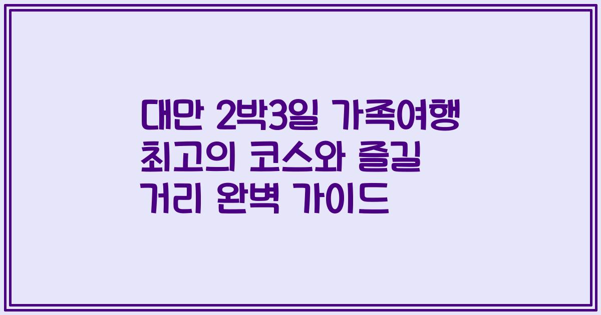 대만 2박3일 가족여행 최고의 코스와 즐길 거리 완벽 가이드