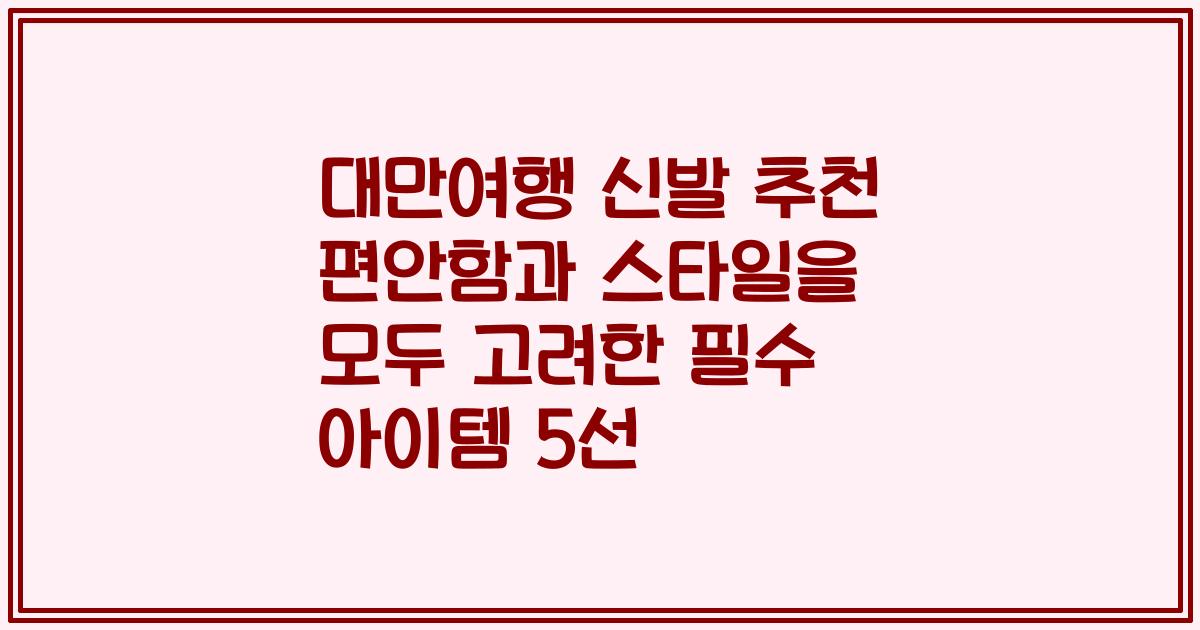 대만여행 신발 추천 편안함과 스타일을 모두 고려한 필수 아이템 5선